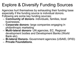 Explore & Diversify Funding Sources Agencies hurt themselves by exhausting their funding base especially if the funding source is individual donors. Following are some key funding sources; Community of donors - individuals, families, local businesses. Corporate donors - large companies engaging in philanthropic marketing Multi-lateral donors - UN agencies, EC, Regional development bodies and Development Banks (World Bank etc). Bi-lateral Donors - Government agencies (USAID, DFID) Private Foundations . 