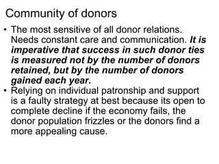 Community of donors The most sensitive of all donor relations. Needs constant care and communication.  It is imperative that success in such donor ties is measured not by the number of donors retained, but by the number of donors gained each year. Relying on individual patronship and support is a faulty strategy at best because its open to complete decline if the economy fails, the donor population frizzles or the donors find a more appealing cause. 