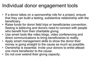 Individual donor engagement tools If a donor takes on a sponsorship role for a project, ensure that they can build a lasting, substantive relationship with the beneficiary. Raise funds for donor field trips or beneficiaries convention. Seeing is believing and donors need to connect with people who benefit from their charitable giving. Use smart tools like video blogs, video conferencing and direct communications to bring beneficiaries to reality. Apply smart management skills to show the donor their money is going straight to the cause as much as possible. Ownership is essential. Invite your donors to enlist atleast one more benefactor to the cause. Do not over extend their giving capacity. 