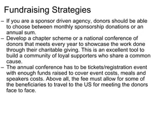 Fundraising Strategies If you are a sponsor driven agency, donors should be able to choose between monthly sponsorship donations or an annual sum. Develop a chapter scheme or a national conference of donors that meets every year to showcase the work done through their charitable giving. This is an excellent tool to build a community of loyal supporters who share a common cause. The annual conference has to be tickets/registration event with enough funds raised to cover event costs, meals and speakers costs. Above all, the fee must allow for some of the beneficiaries to travel to the US for meeting the donors face to face. 