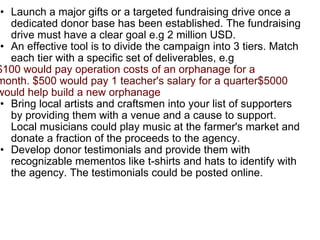 Launch a major gifts or a targeted fundraising drive once a dedicated donor base has been established. The fundraising drive must have a clear goal e.g 2 million USD. An effective tool is to divide the campaign into 3 tiers. Match each tier with a specific set of deliverables, e.g $100 would pay operation costs of an orphanage for a month. $500 would pay 1 teacher's salary for a quarter$5000 would help build a new orphanage   Bring local artists and craftsmen into your list of supporters by providing them with a venue and a cause to support. Local musicians could play music at the farmer's market and donate a fraction of the proceeds to the agency. Develop donor testimonials and provide them with recognizable mementos like t-shirts and hats to identify with the agency. The testimonials could be posted online. 