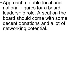 Approach notable local and national figures for a board leadership role. A seat on the board should come with some decent donations and a lot of networking potential. 
