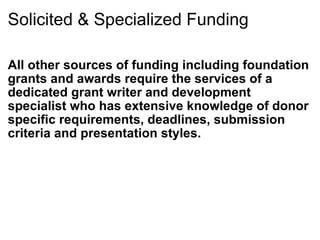 Solicited & Specialized Funding All other sources of funding including foundation grants and awards require the services of a dedicated grant writer and development specialist who has extensive knowledge of donor specific requirements, deadlines, submission criteria and presentation styles. 