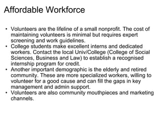 Affordable Workforce Volunteers are the lifeline of a small nonprofit. The cost of maintaining volunteers is minimal but requires expert screening and work guidelines. College students make excellent interns and dedicated workers. Contact the local Univ/College (College of Social Sciences, Business and Law) to establish a recognised internship program for credit. Another important demographic is the elderly and retired community. These are more specialized workers, willing to volunteer for a good cause and can fill the gaps in key management and admin support. Volunteers are also community mouthpieces and marketing channels. 