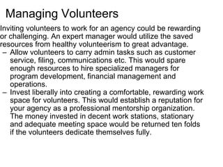 Managing Volunteers Inviting volunteers to work for an agency could be rewarding or challenging. An expert manager would utilize the saved resources from healthy volunteerism to great advantage. Allow volunteers to carry admin tasks such as customer service, filing, communications etc. This would spare enough resources to hire specialized managers for program development, financial management and operations. Invest liberally into creating a comfortable, rewarding work space for volunteers. This would establish a reputation for your agency as a professional mentorship organization. The money invested in decent work stations, stationary and adequate meeting space would be returned ten folds if the volunteers dedicate themselves fully. 