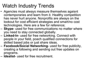 Watch Industry Trends Agencies must always measure themselves agaisnt contemporaries and learn from it. Healthy competition has never hurt anyone. Nonprofits are always on the lookout for cost efficient strategies and smart/no cost technologies. Here are a few for reference; Skype - used for free communications no matter where you need to stay connected globally. Linked-In - used for free networking. Connect with people in your field, poach qualified connections for skilled based jobs or just share ideas. Facebook/Social Networking - used for free publicity, creating a following and sending out free updates on programs. Idealist - used for free recruitment. 