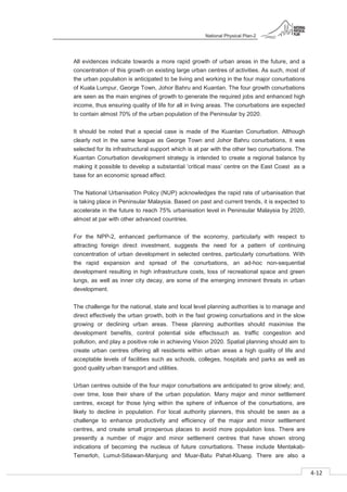National Physical Plan-2
4-12
- 2
All evidences indicate towards a more rapid growth of urban areas in the future, and a
concentration of this growth on existing large urban centres of activities. As such, most of
the urban population is anticipated to be living and working in the four major conurbations
of Kuala Lumpur, George Town, Johor Bahru and Kuantan. The four growth conurbations
are seen as the main engines of growth to generate the required jobs and enhanced high
income, thus ensuring quality of life for all in living areas. The conurbations are expected
to contain almost 70% of the urban population of the Peninsular by 2020.
It should be noted that a special case is made of the Kuantan Conurbation. Although
clearly not in the same league as George Town and Johor Bahru conurbations, it was
selected for its infrastructural support which is at par with the other two conurbations. The
Kuantan Conurbation development strategy is intended to create a regional balance by
making it possible to develop a substantial ‘critical mass’ centre on the East Coast as a
base for an economic spread effect.
The National Urbanisation Policy (NUP) acknowledges the rapid rate of urbanisation that
is taking place in Peninsular Malaysia. Based on past and current trends, it is expected to
accelerate in the future to reach 75% urbanisation level in Peninsular Malaysia by 2020,
almost at par with other advanced countries.
For the NPP-2, enhanced performance of the economy, particularly with respect to
attracting foreign direct investment, suggests the need for a pattern of continuing
concentration of urban development in selected centres, particularly conurbations. With
the rapid expansion and spread of the conurbations, an ad-hoc non-sequential
development resulting in high infrastructure costs, loss of recreational space and green
lungs, as well as inner city decay, are some of the emerging imminent threats in urban
development.
The challenge for the national, state and local level planning authorities is to manage and
direct effectively the urban growth, both in the fast growing conurbations and in the slow
growing or declining urban areas. These planning authorities should maximise the
development benefits, control potential side effectssuch as. traffic congestion and
pollution, and play a positive role in achieving Vision 2020. Spatial planning should aim to
create urban centres offering all residents within urban areas a high quality of life and
acceptable levels of facilities such as schools, colleges, hospitals and parks as well as
good quality urban transport and utilities.
Urban centres outside of the four major conurbations are anticipated to grow slowly; and,
over time, lose their share of the urban population. Many major and minor settlement
centres, except for those lying within the sphere of influence of the conurbations, are
likely to decline in population. For local authority planners, this should be seen as a
challenge to enhance productivity and efficiency of the major and minor settlement
centres, and create small prosperous places to avoid more population loss. There are
presently a number of major and minor settlement centres that have shown strong
indications of becoming the nucleus of future conurbations. These include Mentakab-
Temerloh, Lumut-Sitiawan-Manjung and Muar-Batu Pahat-Kluang. There are also a
 