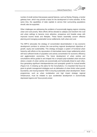 National Physical Plan-2
4-13
- 2
number of small centres that possess special features, such as Rantau Panjang, a border
gateway town, which may provide a basis for the development of niche activities. At the
same time, the capabilities of state capitals to service their surrounding populations
should, also be supported.
Other challenges are addressing the problems of economically lagging regions including
urban and rural poverty. More efforts will be directed to catalyse and transform the rural
and urban settings to become more attractive, prosperous and liveable areas with
improved income levels and lifestyles. These factors essentially concern effective
planning and managing sustainable human settlements, both urban and rural.
The NPP-2 advocates the strategy of concentrated decentralisation in key economic
development corridors to achieve the over-arching regional development objectives of
growth, equity and sustainability. This strategy envisages a system of functional urban
hierarchy with efforts on the rejuvenation of intermediate towns (major settlements) which
will have sufficient levels of population and activity concentration for economic efficiency
and agglomeration economies. The future development of urban centres and
conurbations will be guided to and shaped into a compact poly-nucleated urban structure
where a cluster of urban centres are economically and functionally linked to each other,
thus generating significant interdependencies and synergistic growth for mutual benefits
(Figure 4.2). In drawing up the plans for the Conurbations, it is important that focus be
given to growth management strategies such as delineation of urban limits/ urban growth
boundaries, and moving towards TOD in ensuring sustainable urban development. Action
programmes, such as urban revitalisation and high impact strategic regional
infrastructure, must be initiated to spur accelerated development in economically
depressed regions and ‘focus poverty areas’.
 
