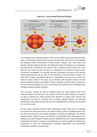National Physical Plan-2
4-14
- 2
Figure 4.2 : Concentrated Dispersal Strategy
It is envisaged that a significant portion of the country’s GDP is produced within the urban
areas. The principal engines to drive growth and innovation will be found in the National
and Regional Growth Conurbations of Kuala Lumpur, George Town, Johor Bahru and
Kuantan. Besides regional functions, the Regional Growth Conurbations are expected to
play appropriate international and national roles to balance growth across the urban
hierarchy and keep the pace and level of urbanisation in the dynamic Kuala Lumpur
Conurbation manageable. For example, Kuantan Conurbation will serve as the premier
national petrochemical hub to cater for the demands of the Asia-Pacific markets. The
urban form of these conurbations will have a metropolitan core area that is linked to a
cluster of urban centres in the region by an efficient public transport system and high
speed broadband internet connectivity. Another example is Kuala Lumpur functions as
the core city linked closely to a ring of surrounding urban centres such as Petaling Jaya,
Putrajaya, Kajang, Rawang, Klang etc.
This city-region concept can also be adapted across the whole spatial scale of the
settlement pattern and hierarchy. The concept of functional urban hierarchy is important
not only to optimise the viable provision and utilisation of quality urban services and
infrastructure, but also an important tool to achieve regional balance and equitable
development, particularly ensuring the minimum acceptable level of services are provided
for in all urban areas.
As the country embraces towards higher urbanisation trends, there has to be greater
commitment from the government to be ready to meet up with any challenges and come
out with more innovative and creative strategies to combat the challenges. This should,
amongst others, include having a full Ministry for Sustainable Urban Development, the
setting up an Urban Research Institute and the establishment of an Urban Development
Programme and Funds to support Local Authorities in financing significant infrastructure
components of inner city redevelopment, brownfield regeneration and environment
conservation initiatives in special areas.
 
