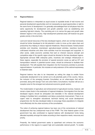 National Physical Plan-2
4-15
- 2
4.4 Regional Balance
Regional balance is interpreted as equal access to equitable levels of real income and
personal development opportunities and not necessarily as equal opportunities or right to
the same forms of development. It is generally acknowledged that not all places have the
same opportunity for development and growth potential, such as establishing and
operating high-tech industry. The overriding aim is to narrow the gaps and growth rates
between regions in the country. High development potential areas will however be given
greater priority in the short term.
Land and natural resources of the less developed regions, which are not fully harnessed,
should be further developed to its full potential in order to move up the value chain and
productivity thus helping to reduce regional imbalances. Resource-based, forestry-based
activities and industries, downstream agriculture-based activities, resort/eco tourism,
craft-based industries and other niche activities must be encouraged and supported. In
other words, viable economic activities that built on inherent resource strength and
competitive edge of the specific region should be directed to the less developed regions.
Appropriate serviced SME enterprise parks, incentives and strategic infrastructure in
these regions, especially the provision of special economic zones as well as ICT and
transportation network in potential tourism areas, should be enhanced to facilitate their
development. This will expedite their integration into the K-economy activities to promote
regional balance. In particular, this includes an early extension of the national expressway
to Kelantan state.
Regional balance has also to be interpreted as setting the stage to enable future
sustainable development to be carried out to all potentials parts of the country. Hence,
the inclusion of the emerging Kuantan Conurbation as an urban-region that will be
promoted, along with George Town and Johor Bahru Conurbations. Kuantan will act as a
reception area for the emergent and advanced economic growth sectors.
The modernisation of agriculture and enhancement of agricultural incomes, however, will
remain a basic factor in the eradication of regional imbalance. Out-migration from the less
developed regions should be anticipated and desirable in the national development
strategy to facilitate farm consolidation and labour productivity improvement. There is an
urgent need to strengthen educational, technical training and social development
programmes into the less developed states to encourage these populations to integrate
more effectively into the urban economy of the conurbations.
The notion of achieving regional balance has been one of the cornerstones of national
development that has underpinned most of the FYMP. The 3-tier federal system of the
government has also contributed to regional balance with development funds being
allocated equitably amongst the states according to their respective needs, resources and
priority.
Presently, the federal government seeks to spearhead and enhance the economic
performance in the regions to support high and sustainable national growth. To enable
 