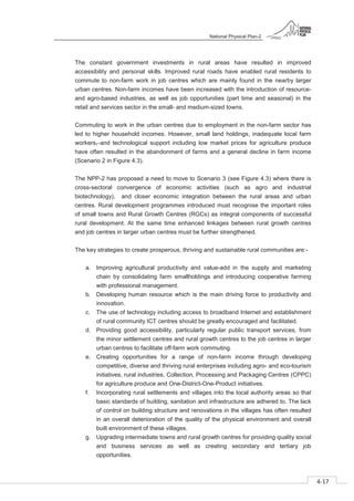 National Physical Plan-2
4-17
- 2
The constant government investments in rural areas have resulted in improved
accessibility and personal skills. Improved rural roads have enabled rural residents to
commute to non-farm work in job centres which are mainly found in the nearby larger
urban centres. Non-farm incomes have been increased with the introduction of resource-
and agro-based industries, as well as job opportunities (part time and seasonal) in the
retail and services sector in the small- and medium-sized towns.
Commuting to work in the urban centres due to employment in the non-farm sector has
led to higher household incomes. However, small land holdings, inadequate local farm
workers, and technological support including low market prices for agriculture produce
have often resulted in the abandonment of farms and a general decline in farm income
(Scenario 2 in Figure 4.3).
The NPP-2 has proposed a need to move to Scenario 3 (see Figure 4.3) where there is
cross-sectoral convergence of economic activities (such as agro and industrial
biotechnology), and closer economic integration between the rural areas and urban
centres. Rural development programmes introduced must recognise the important roles
of small towns and Rural Growth Centres (RGCs) as integral components of successful
rural development. At the same time enhanced linkages between rural growth centres
and job centres in larger urban centres must be further strengthened.
The key strategies to create prosperous, thriving and sustainable rural communities are:-
a. Improving agricultural productivity and value-add in the supply and marketing
chain by consolidating farm smallholdings and introducing cooperative farming
with professional management.
b. Developing human resource which is the main driving force to productivity and
innovation.
c. The use of technology including access to broadband Internet and establishment
of rural community ICT centres should be greatly encouraged and facilitated.
d. Providing good accessibility, particularly regular public transport services, from
the minor settlement centres and rural growth centres to the job centres in larger
urban centres to facilitate off-farm work commuting.
e. Creating opportunities for a range of non-farm income through developing
competitive, diverse and thriving rural enterprises including agro- and eco-tourism
initiatives, rural industries, Collection, Processing and Packaging Centres (CPPC)
for agriculture produce and One-District-One-Product initiatives.
f. Incorporating rural settlements and villages into the local authority areas so that
basic standards of building, sanitation and infrastructure are adhered to. The lack
of control on building structure and renovations in the villages has often resulted
in an overall deterioration of the quality of the physical environment and overall
built environment of these villages.
g. Upgrading intermediate towns and rural growth centres for providing quality social
and business services as well as creating secondary and tertiary job
opportunities.
 
