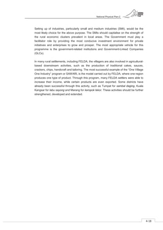 National Physical Plan-2
4-18
- 2
Setting up of industries, particularly small and medium industries (SMI), would be the
most likely choice for the above purpose. The SMIs should capitalise on the strength of
the rural economic clusters prevalent in local areas. The Government must play a
facilitator role by providing the most conducive investment environment for private
initiatives and enterprises to grow and prosper. The most appropriate vehicle for this
programme is the government-related institutions and Government-Linked Companies
(GLCs).
In many rural settlements, including FELDA, the villagers are also involved in agricultural-
based downstream activities, such as the production of traditional cakes, sauces,
crackers, chips, handicraft and tailoring. The most successful example of the “One Village
One Industry” program or SAWARI, is the model carried out by FELDA, where one region
produces one type of product. Through this program, many FELDA settlers were able to
increase their income, while certain products are even exported. Some districts have
already been successful through this activity, such as Tumpat for sambal daging, Kuala
Kangsar for labu sayong and Marang for keropok lekor. These activities should be further
strengthened, developed and extended.
 