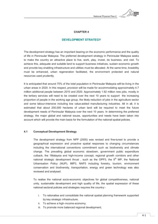 National Physical Plan-2
4-1
- 2
CHAPTER 4
DEVELOPMENT STRATEGY
The development strategy has an important bearing on the economic performance and the quality
of life in Peninsular Malaysia. The preferred development strategy in Peninsular Malaysia seeks
to make the country an attractive place to live, work, play, invest, do business, and visit. To
achieve this, adequate and suitable land to support business initiatives, sustain economic growth
and provide key enabling infrastructure and utilities must be allocated. At the same time, liveability
must be enhanced, urban regeneration facilitated, the environment protected and natural
resources used prudently.
It is anticipated that around 75% of the total population in Peninsular Malaysia will be living in the
urban areas in 2020. In this respect, provision will be made for accommodating approximately 4.7
million additional people between 2010 and 2020. Approximately 1.92 million new jobs, mostly in
the tertiary services will need to be created over the next 10 years to support the increasing
proportion of people in the working age group, the likely reduction of jobs in the agriculture sector
and some labour-intensive including low value-added manufacturing industries. All in all, it is
estimated that about 200,000 hectares of urban land will be required to meet the future
development needs of Peninsular Malaysia over the next 10 years. In determining the preferred
strategy, the major global and national issues, opportunities and needs have been taken into
account which will provide the main basis for the formulation of the national spatial policies.
4.1 Conceptual Development Strategy
The development strategy from NPP (2005) was revised and fine-tuned to provide a
geographical expression and proactive spatial responses to changing circumstances
including the international conventions commitment such as biodiversity and climate
change. The prevailing global economic slowdown, government public expenditure
cutback, the 1Malaysia and high-income concept, regional growth corridors and other
national strategic development thrust , such as the OPP3, the 9
th
MP, the National
Urbanisation Policy (NUP), IMP3, NAP3 including forestry, tourism, environment
conservation and biodiversity, transportation, energy and green technology was also
reviewed and analysed.
To realise the national socio-economic objectives for global competitiveness, national
unity, sustainable development and high quality of life, the spatial expression of these
national sectoral policies and strategies requires the country:-
i. To rationalise and consolidate the national spatial planning framework supported
by key strategic infrastructure;
ii. To achieve a high–income economy;
iii. To promote more balanced regional development;
 
