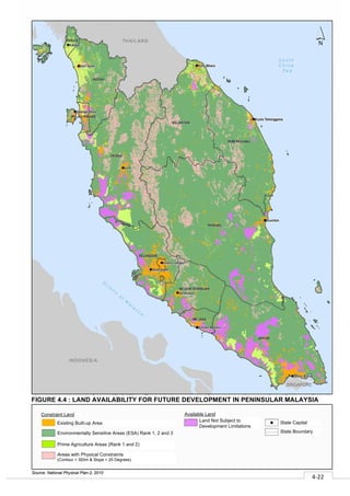 ! !
!
"#$$!
#!$!
Areas with Physical Constraints
(Contour > 300m & Slope > 25 Degrees)
Existing Built-up Area
Environmentally Sensitive Areas (ESA) Rank 1, 2 and 3
Prime Agriculture Areas (Rank 1 and 2)
Constraint Land
Land Not Subject to
Development Limitations
Available Land
State Capital
State Boundary
FIGURE 4.4 : LAND AVAILABILITY FOR FUTURE DEVELOPMENT IN PENINSULAR MALAYSIA
Source: National Physical Plan-2, 2010
 