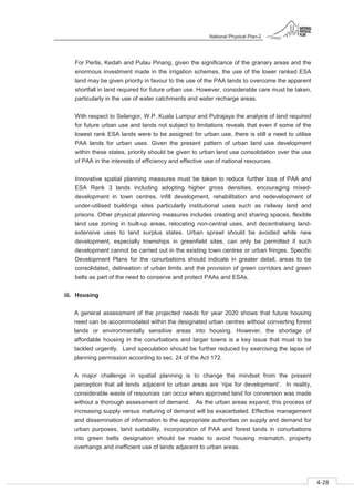 National Physical Plan-2
4-28
- 2
For Perlis, Kedah and Pulau Pinang, given the significance of the granary areas and the
enormous investment made in the irrigation schemes, the use of the lower ranked ESA
land may be given priority in favour to the use of the PAA lands to overcome the apparent
shortfall in land required for future urban use. However, considerable care must be taken,
particularly in the use of water catchments and water recharge areas.
With respect to Selangor, W.P. Kuala Lumpur and Putrajaya the analysis of land required
for future urban use and lands not subject to limitations reveals that even if some of the
lowest rank ESA lands were to be assigned for urban use, there is still a need to utilise
PAA lands for urban uses. Given the present pattern of urban land use development
within these states, priority should be given to urban land use consolidation over the use
of PAA in the interests of efficiency and effective use of national resources.
Innovative spatial planning measures must be taken to reduce further loss of PAA and
ESA Rank 3 lands including adopting higher gross densities, encouraging mixed-
development in town centres, infill development, rehabilitation and redevelopment of
under-utilised buildings sites particularly institutional uses such as railway land and
prisons. Other physical planning measures includes creating and sharing spaces, flexible
land use zoning in built-up areas, relocating non-central uses, and decentralising land-
extensive uses to land surplus states. Urban sprawl should be avoided while new
development, especially townships in greenfield sites, can only be permitted if such
development cannot be carried out in the existing town centres or urban fringes. Specific
Development Plans for the conurbations should indicate in greater detail, areas to be
consolidated, delineation of urban limits and the provision of green corridors and green
belts as part of the need to conserve and protect PAAs and ESAs.
iii. Housing
A general assessment of the projected needs for year 2020 shows that future housing
need can be accommodated within the designated urban centres without converting forest
lands or environmentally sensitive areas into housing. However, the shortage of
affordable housing in the conurbations and larger towns is a key issue that must to be
tackled urgently. Land speculation should be further reduced by exercising the lapse of
planning permission according to sec. 24 of the Act 172.
A major challenge in spatial planning is to change the mindset from the present
perception that all lands adjacent to urban areas are ‘ripe for development’. In reality,
considerable waste of resources can occur when approved land for conversion was made
without a thorough assessment of demand. As the urban areas expand, this process of
increasing supply versus maturing of demand will be exacerbated. Effective management
and dissemination of information to the appropriate authorities on supply and demand for
urban purposes, land suitability, incorporation of PAA and forest lands in conurbations
into green belts designation should be made to avoid housing mismatch, property
overhangs and inefficient use of lands adjacent to urban areas.
 