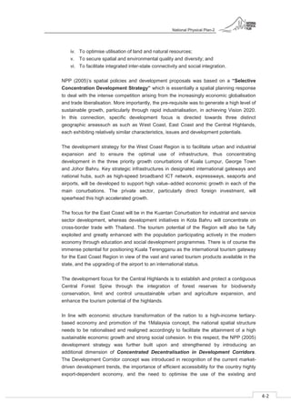 National Physical Plan-2
4-2
- 2
iv. To optimise utilisation of land and natural resources;
v. To secure spatial and environmental quality and diversity; and
vi. To facilitate integrated inter-state connectivity and social integration.
NPP (2005)’s spatial policies and development proposals was based on a “Selective
Concentration Development Strategy” which is essentially a spatial planning response
to deal with the intense competition arising from the increasingly economic globalisation
and trade liberalisation. More importantly, the pre-requisite was to generate a high level of
sustainable growth, particularly through rapid industrialisation, in achieving Vision 2020.
In this connection, specific development focus is directed towards three distinct
geographic areassuch as such as West Coast, East Coast and the Central Highlands,
each exhibiting relatively similar characteristics, issues and development potentials.
The development strategy for the West Coast Region is to facilitate urban and industrial
expansion and to ensure the optimal use of infrastructure, thus concentrating
development in the three priority growth conurbations of Kuala Lumpur, George Town
and Johor Bahru. Key strategic infrastructures in designated international gateways and
national hubs, such as high-speed broadband ICT network, expressways, seaports and
airports, will be developed to support high value–added economic growth in each of the
main conurbations. The private sector, particularly direct foreign investment, will
spearhead this high accelerated growth.
The focus for the East Coast will be in the Kuantan Conurbation for industrial and service
sector development, whereas development initiatives in Kota Bahru will concentrate on
cross-border trade with Thailand. The tourism potential of the Region will also be fully
exploited and greatly enhanced with the population participating actively in the modern
economy through education and social development programmes. There is of course the
immense potential for positioning Kuala Terengganu as the international tourism gateway
for the East Coast Region in view of the vast and varied tourism products available in the
state, and the upgrading of the airport to an international status.
The development focus for the Central Highlands is to establish and protect a contiguous
Central Forest Spine through the integration of forest reserves for biodiversity
conservation, limit and control unsustainable urban and agriculture expansion, and
enhance the tourism potential of the highlands.
In line with economic structure transformation of the nation to a high-income tertiary-
based economy and promotion of the 1Malaysia concept, the national spatial structure
needs to be rationalised and realigned accordingly to facilitate the attainment of a high
sustainable economic growth and strong social cohesion. In this respect, the NPP (2005)
development strategy was further built upon and strengthened by introducing an
additional dimension of Concentrated Decentralisation in Development Corridors.
The Development Corridor concept was introduced in recognition of the current market-
driven development trends, the importance of efficient accessibility for the country highly
export-dependent economy, and the need to optimise the use of the existing and
 