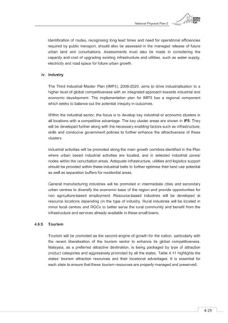 National Physical Plan-2
4-29
- 2
Identification of routes, recognising long lead times and need for operational efficiencies
required by public transport, should also be assessed in the managed release of future
urban land and conurbations. Assessments must also be made in considering the
capacity and cost of upgrading existing infrastructure and utilities, such as water supply,
electricity and road space for future urban growth.
iv. Industry
The Third Industrial Master Plan (IMP3), 2006-2020, aims to drive industrialisation to a
higher level of global competitiveness with an integrated approach towards industrial and
economic development. The implementation plan for IMP3 has a regional component
which seeks to balance out the potential inequity in outcomes.
Within the industrial sector, the focus is to develop key industrial or economic clusters in
all locations with a competitive advantage. The key cluster areas are shown in IP5. They
will be developed further along with the necessary enabling factors such as infrastructure,
skills and conducive government policies to further enhance the attractiveness of these
clusters.
Industrial activities will be promoted along the main growth corridors identified in the Plan
where urban based industrial activities are located, and in selected industrial zones/
nodes within the conurbation areas. Adequate infrastructure, utilities and logistics support
should be provided within these industrial belts to further optimise their land use potential
as well as separation buffers for residential areas.
General manufacturing industries will be promoted in intermediate cities and secondary
urban centres to diversify the economic base of the region and provide opportunities for
non agriculture-based employment. Resource-based industries will be developed at
resource locations depending on the type of industry. Rural industries will be located in
minor local centres and RGCs to better serve the rural community and benefit from the
infrastructure and services already available in these small towns.
4.6.5 Tourism
Tourism will be promoted as the second engine of growth for the nation, particularly with
the recent liberalisation of the tourism sector to enhance its global competitiveness.
Malaysia, as a preferred attractive destination, is being packaged by type of attraction
product categories and aggressively promoted by all the states. Table 4.11 highlights the
states’ tourism attraction resources and their locational advantages. It is essential for
each state to ensure that these tourism resources are properly managed and preserved.
 