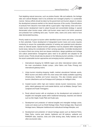 National Physical Plan-2
4-31
- 2
Fast depleting natural resources, such as pristine forests, hills and wetlands, the heritage
sites and cultural lifestyles need to be protected and managed properly in a sustainable
manner. Serious efforts should be taken by the government and tourism players to reduce
the development pressure exerted on the natural resources of the country. Diversifications
of products from natural to man-made will be a good option. High density urban and man-
made tourism development need to adopt focused and concentrated strategy in special
demarcated urban tourism areas, while rural tourism areas need to be further preserved
and protected from conflicting land uses. Tourism cities, towns and zones need to have
clear demarcated boundary.
Priority needs to be given to tourism within identified tourism towns and zones, according
to their potentials. Future development of designated tourism towns and zones requires
monitoring to ensure the sustainable protection of existing and potential tourist attraction
areas as national assets. Special tourism guidelines must be prepared within designated
tourist areas, taking into consideration of their carrying capacities. Controlled development
by means of land use zoning, land use classes restrictions, design guidelines and heritage
and culture preservations management plans need to be planned and adopted for all
tourism zones. Priority should also be placed on the following tourism activities, in line with
the recent sustainable tourism approaches and emerging tourists’ preferences:
i. International shopping for ASEAN region and other international visitors within
the main conurbations (Kuala Lumpur, Johor Bahru and Pulau Pinang) and
international gateway towns;
ii. Urban tourism including shopping, health, medical, educational, festivals, sports,
MICE tourism and others within the urban areas with readily available supporting
infrastructure, facilities and human resources. This also includes special roles
tourism cities/towns such as Putrajaya and Cyberjaya as intelligent cities;
iii. Coastal tourism within high and medium density tourism towns/zones, marine
parks, island gateways and rural coastal districts, such as Melaka, George Town,
Langkawi and Kuala Terengganu;
iv. Rural cultural tourism with an emphasis on the development and protection of
tangible and intangible assets within traditional kampongs, beaches and islands
such as Alor Gajah, Kuala Pilah and Kuala Lipis;
v. Development and protection of national tangible and intangible heritage zones,
routes and values such as World Heritage Cities, Perak heritage sites, Royal and
Heritage towns, Malaysian traditional and multicultural heritage lifestyles; and
vi. Development and protection of natural heritage assets such as National Parks,
State Parks, marine park islands, highlands and hill stations, wetlands and
RAMSAR sites, beaches, birds and turtle landing sites, firefly habitats and all
other eco-tourism sites.
 