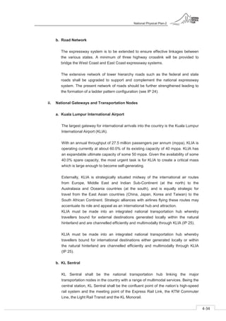 National Physical Plan-2
4-34
- 2
b. Road Network
The expressway system is to be extended to ensure effective linkages between
the various states. A minimum of three highway crosslink will be provided to
bridge the West Coast and East Coast expressway systems.
The extensive network of lower hierarchy roads such as the federal and state
roads shall be upgraded to support and complement the national expressway
system. The present network of roads should be further strengthened leading to
the formation of a ladder pattern configuration (see IP 24).
ii. National Gateways and Transportation Nodes
a. Kuala Lumpur International Airport
The largest gateway for international arrivals into the country is the Kuala Lumpur
International Airport (KLIA).
With an annual throughput of 27.5 million passengers per annum (mppa), KLIA is
operating currently at about 60.0% of its existing capacity of 40 mppa. KLIA has
an expandable ultimate capacity of some 50 mppa. Given the availability of some
40.0% spare capacity, the most urgent task is for KLIA to create a critical mass
which is large enough to become self-generating.
Externally, KLIA is strategically situated midway of the international air routes
from Europe, Middle East and Indian Sub-Continent (at the north) to the
Australasia and Oceania countries (at the south), and is equally strategic for
travel from the East Asian countries (China, Japan, Korea and Taiwan) to the
South African Continent. Strategic alliances with airlines flying these routes may
accentuate its role and appeal as an international hub and attraction.
KLIA must be made into an integrated national transportation hub whereby
travellers bound for external destinations generated locally within the natural
hinterland and are channelled efficiently and multimodally through KLIA (IP 25).
KLIA must be made into an integrated national transportation hub whereby
travellers bound for international destinations either generated locally or within
the natural hinterland are channelled efficiently and multimodally through KLIA
(IP 25).
b. KL Sentral
KL Sentral shall be the national transportation hub linking the major
transportation nodes in the country with a range of multimodal services. Being the
central station, KL Sentral shall be the confluent point of the nation’s high-speed
rail system and the meeting point of the Express Rail Link, the KTM Commuter
Line, the Light Rail Transit and the KL Monorail.
 