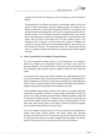 National Physical Plan-2
4-36
- 2
countries and the East Asia Region that do not navigate en route the Straits of
Melaka.
The development of an efficient and extensive intermodalism, feeder and hub port
system in freight transportation should be readily promoted. The setting up of a
National Commission on Intermodal Transportation (NATCIT) or equivalent to help
develop the intermodal development in the country to a globally competitive level is
therefore needed. This will certainly improve the competitive edge of the national
ports in their endeavours to become the leading top ports in the South-East Asian
region. While the ports of Port Klang and PTP have excellent growth in the
throughput, there is however a need for government support to strategise and
provide the necessary infrastructure and associated facilities for deep water port in
both Penang and Kuantan. The positioning of these four national ports will also
serve as a catalyst to develop the respective conurbation areas and their regional
hinterland.
iii. Urban Transportation and Intelligent Transport System
The urban transportation strategy will focus on the development of an integrated,
efficient and reliable urban transportation system in all major urban centres of
Peninsular Malaysia. The emphasis will be on the need to have a more efficient, safe
and comfortable public transport system to enable a modal shift from private car
usage.
It is proposed that for major urban centres in Malaysia, the modal split target of 30:70
by year 2020 between public and private transport and long term modal split ratio of
50:50 be adopted as a city mission. Kuala Lumpur presently has a modal split ratio of
20:80 in favour of private transport while the National Key Result Areas (NKRA) is
targeted to achieve 25:75 model split in Klang Valley by year 2012.
A fully integrated network system will require the creation of one single multimodal/
multifunction transportation authority to oversee public transportation including rail
systems, bus routing and other para transit modes. Detailed conurbation studies will
be required to prioritise provision of infrastructure to achieve the modal split and
coordinate the location of fixed track networks in areas of greatest demand. For the
lower order urban centres which are not likely to exceed the 500,000 population
mark, transport system should rely more upon buses.
The use of Intelligent Transport Systems (ITS) will complement the development of
modern urban public transport facilities. This system relying upon advanced
electronics communications and IT for monitoring and tracking real time information
on traffic flows and volumes is to better manage limited road space. The present
level of ITS infrastructure is to be expanded in the three main conurbations.
 