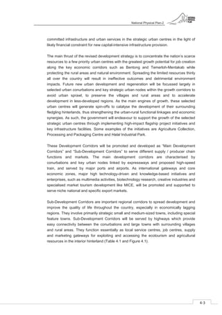 National Physical Plan-2
4-3
- 2
committed infrastructure and urban services in the strategic urban centres in the light of
likely financial constraint for new capital-intensive infrastructure provision.
The main thrust of the revised development strategy is to concentrate the nation’s scarce
resources to a few priority urban centres with the greatest growth potential for job creation
along the key economic corridors such as Bentong and Temerloh-Mentakab while
protecting the rural areas and natural environment. Spreading the limited resources thinly
all over the country will result in ineffective outcomes and detrimental environment
impacts. Future new urban development and regeneration will be focussed largely in
selected urban conurbations and key strategic urban nodes within the growth corridors to
avoid urban sprawl, to preserve the villages and rural areas and to accelerate
development in less-developed regions. As the main engines of growth, these selected
urban centres will generate spin-offs to catalyse the development of their surrounding
fledgling hinterlands, thus strengthening the urban-rural functional linkages and economic
synergies. As such, the government will endeavour to support the growth of the selected
strategic urban centres through implementing high-impact flagship project initiatives and
key infrastructure facilities. Some examples of the initiatives are Agriculture Collection,
Processing and Packaging Centre and Halal Industrial Park.
These Development Corridors will be promoted and developed as “Main Development
Corridors” and “Sub-Development Corridors” to serve different supply / producer chain
functions and markets. The main development corridors are characterised by
conurbations and key urban nodes linked by expressways and proposed high-speed
train, and served by major ports and airports. As international gateways and core
economic zones, major high technology-driven and knowledge-based initiatives and
enterprises, such as multimedia activities, biotechnology research, creative industries and
specialised market tourism development like MICE, will be promoted and supported to
serve niche national and specific export markets.
Sub-Development Corridors are important regional corridors to spread development and
improve the quality of life throughout the country, especially in economically lagging
regions. They involve primarily strategic small and medium-sized towns, including special
feature towns. Sub-Development Corridors will be served by highways which provide
easy connectivity between the conurbations and large towns with surrounding villages
and rural areas. They function essentially as local service centres, job centres, supply
and marketing gateways for exploiting and accessing the ecotourism and agricultural
resources in the interior hinterland (Table 4.1 and Figure 4.1).
 