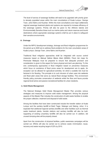 National Physical Plan-2
4-39
- 2
The level of service of sewerage facilities will need to be upgraded with priority given
to densely populated areas within the main conurbations of Kuala Lumpur, George
Town, Johor Bahru and Kuantan. Within the main conurbations and major settlements
regional sewerage treatment plants and systems are required to increase efficiency of
the sewerage systems. Priority will also be given to the offshore islands and
Environmentally Sensitive Areas such as marine parks and nature reserves and tourist
destinations where appropriate sewerage systems shall be put in place to safeguard
their sensitive environments.
iii. Drainage
Under the NPP-2 development strategy, drainage and flood mitigation programmes for
the period up to 2020 are to address flood problems for the main conurbation areas of
Kuala Lumpur, George Town, Johor Bahru and Kuantan.
Traditional flood mitigation approaches shall be integrated with source control
measures based on Manual Saliran Mesra Alam (MSMA). Flood risk maps for
Peninsular Malaysia must be prepared to ensure that adequate provision and
consideration is given to this aspect for future physical and land use planning. To this
end, contemporary approaches in flood mitigation based on preventive measures
which focus on avoidance of flood prone areas for development are to apply. An
exception can be allowed for agricultural activities, for which a suitable risk must be
factored in for flooding. The principle is to curb intrusion of urban uses into wetlands
and flood plain areas that serve as natural flood storage facilities. This environment
friendly policy promotes conservation of wetlands whilst the flora and fauna provide
regional level active and passive recreational facilities for urban residents.
iv. Solid Waste Management
The National Strategic Solid Waste Management Master Plan provides various
strategies and measures to improve solid waste management. Among the physical
aspects of this Master Plan includes the construction of solid waste facilities to enable
the proper collection, treatment and disposal of solid waste.
Among the facilities that have been constructed include the transfer station at Kuala
Lumpur and the sanitary landfill at Bukit Tagar, Selangor and Selong, Johor. It is
expected that additional regional sanitary landfills and other facilities such as thermal
waste treatment plants, transfer stations and sanitary landfills will also be built.
Upgrading of existing unsanitary landfills will also be carried out. In addition, old
unused dumping sites will be properly closed.
Apart from the construction of physical facilities, public awareness campaigns will be
carried out. Efforts will also be carried out to achieve waste minimisation, reuse,
recovery and waste recycling target of 22% by 2010.
 