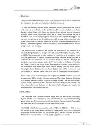 National Physical Plan-2
4-40
- 2
v. Electricity
The peak demand for electricity supply is expected to increase steadily in tandem with
the increase in domestic, commercial and industrial consumers.
To meet the electricity demand growth, more new efficient power plants will be built
and proposed to be located at the peripheries of the main conurbations of Kuala
Lumpur, George Town, Johor Bahru and Kuantan. In line with the national aspirations
of green energy, more hydro power plants will be constructed to reduce the use of
fossil fuels. Two new hydroelectric power plants at Ulu Jelai and Hulu Terengganu are
currently being implemented. In addition renewable energy solutions such as solar
power, wind, wave and biomass will also be promoted. Energy Efficiency systems and
Energy Demand Management systems will also be implemented to ensure efficient
and productive use of energy.
The steady growth in demand will require the transmission and distribution of
electricity being strengthened to improve the adequacy and reliability of supply. 500kV
and 275kV transmission will form the backbone of transferring large amounts of power
from the power plants to the load centres in Peninsular Malaysia, where the power is
distributed to the consumers via an extensive distribution network. Amongst the
completed transmission projects are the 500kV line from Gurun-Air Tawar in the north,
Air Tawar to Kapar in the central region, Pasir Gudang-Yong Peng in the south and
the connections from three large power stations namely Manjung Power Station,
Tanjung Bin Power Station and Jimah Power Station. More 500kV transmission lines
will be added as the power station expands to cater for the electricity demand growth.
Cross-border power interconnections with neighbouring ASEAN countries have been
in place since 1981 and today the power systems of Peninsular Malaysia, Singapore
and Thailand are interconnected to enable exchange of power. The high voltage direct
current (HVDC) transmission links between Peninsular Malaysia and Sarawak and
also between Peninsular Malaysia and Sumatra will ultimately pave the way for the
establishment of the ASEAN power grid.
vi. Natural Gas
The Peninsular Gas Utilisation Pipeline (PGU) and the Natural Gas Distribution
System (NGDS) have enabled many areas within Peninsular Malaysia to be served by
piped natural gas. The main consumer of natural gas is the power sector, followed by
the non-power sector. A small amount is exported to Singapore.
The NGDS will be further expanded by another 640 km to 2,005 km by 2010 to meet
the demand of new growth areas. In addition to the expansion of the NGDS, measures
to promote the use of natural gas for vehicles (NGV) will also be made. Additional
NGV stations are expected to be constructed to support the use of NGV.
 