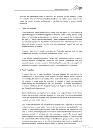 National Physical Plan-2
4-42
- 2
economic and social development of the country. For example, a public university located
in a particular state can offer specialised courses tailored to produce skilled manpower to
exploit the inherent strengths and potential in the state thus helping to reduce regional
imbalance.
i. Public Universities
Public universities play a pivotal role in nurturing skills and talents in a move towards a
high technology-driven and knowledge-based economy for the country. Besides being
a centre of knowledge and excellence, they also serve as research and development
test beds for creative ideas and innovations. Close collaborations between universities
and industries can provide the platform to create world-class industrial leaders in new
advanced ‘growth’ products, services and technologiessuch assuch as such as
renewable energy technology.
Presently, there are 20 public universities in Peninsular Malaysia and this has
exceeded the proposed total number of universities in NPP (2005).
In line with the National Urbanisation Policy (NUP), universities should be located in
National, Regional, Sub-Regional Growth and State Growth Conurbations. This is to
provide the public amenities based on the hierarchy of town, as well as, to support the
business community in conurbations that require various facilities of high quality.
ii. Public Hospitals
At present, there are 91 public hospitals in Peninsular Malaysia. It is essential that the
future locations of new hospitals should relate to catchment areas in terms of distance
served and public transport availability. Other factors that should be considered are
the provision of ample space for expansion of hospitals to health complexes like
nurses training and accommodation, R&D and recreation. The hospital is proposed to
be located in National Growth, Regional Growth, Sub-Regional Growth, State Growth
and District Growth Conurbations.
Community facilities are important for meeting a wide range of social needs. These
facilities are provided in convenient locations at a local level. The community facilities
should be conveniently available and affordable to the society that may not have
access to any other similar options.
Most community facilities are provided at developed areas, especially in main city
centres and large housing areas. However, the less developed areas still suffer from
the lack of these facilities particularly the Orang Asli settlement and also remote rural
area. In addition, disabled peoples will need more barrier-free-facilities enable them to
participate actively in activities with the mainstream society. To ensure equal
opportunities for all the citizens, proper facilities should be provided or capable to meet
the special needs of the disadvantaged or handicapped groups such as ramps for
wheelchair. Adequate places of worship and cemetery sites should be suitably and
adequately allocated to meet the religious needs of the multi ethnic population.
 