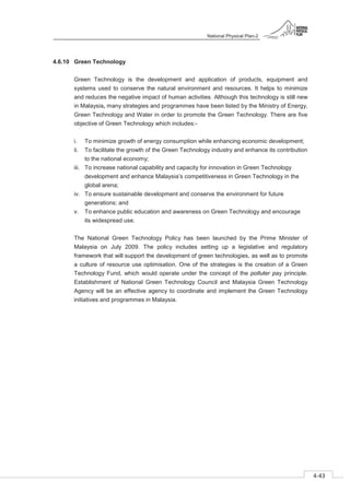 National Physical Plan-2
4-43
- 2
4.6.10 Green Technology
Green Technology is the development and application of products, equipment and
systems used to conserve the natural environment and resources. It helps to minimize
and reduces the negative impact of human activities. Although this technology is still new
in Malaysia, many strategies and programmes have been listed by the Ministry of Energy,
Green Technology and Water in order to promote the Green Technology. There are five
objective of Green Technology which includes:-
i. To minimize growth of energy consumption while enhancing economic development;
ii. To facilitate the growth of the Green Technology industry and enhance its contribution
to the national economy;
iii. To increase national capability and capacity for innovation in Green Technology
development and enhance Malaysia’s competitiveness in Green Technology in the
global arena;
iv. To ensure sustainable development and conserve the environment for future
generations; and
v. To enhance public education and awareness on Green Technology and encourage
its widespread use.
The National Green Technology Policy has been launched by the Prime Minister of
Malaysia on July 2009. The policy includes setting up a legislative and regulatory
framework that will support the development of green technologies, as well as to promote
a culture of resource use optimisation. One of the strategies is the creation of a Green
Technology Fund, which would operate under the concept of the polluter pay principle.
Establishment of National Green Technology Council and Malaysia Green Technology
Agency will be an effective agency to coordinate and implement the Green Technology
initiatives and programmes in Malaysia.
 