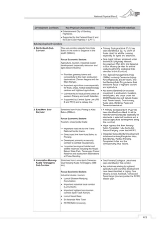 National Physical Plan-2
4-5
- 2
Development Corridors Key Physical Characteristics Focal Development Initiatives
Entertainment City of Genting
Highlands.
Supported by the Federal Road 2 and
the East Coast Highway 1 (LPT1).
Sub-Development Corridors
4. North-South Sub-
Corridor
This sub-corridor extends from Kota
Bahru in the north to Segamat in the
south (584km).
Focus Economic Sectors
Agriculture, tourism, industrial cluster
development (especially resource- and
agro-based industry):
Provides gateway towns and
connectivity to the main ecotourism
destinations (Taman Negara and the
Main Range).
Important agriculture zone especially
for fruits, crops, herbal biotechnology
centres and highland agriculture.
Connectivity to focal poverty areas of
western Pahang and south Kelantan.
Supported by Central Spine Link (FR
8 and FR 9) and a railway line.
Primary Ecological Link (PL1) has
been identified at Sg. Yu (north of
Kuala Lipis) for wildlife crossing
especially for tigers and elephants.
New major highway proposed under
the HNDP2 (Highway Network
Development Plan 2) to link Segamat
to Gua Musang (a need for animal
viaducts within the ecological links
identified in this Corridor).
The Special management Areas
(SMAs) involving Camerons-Lojing-
Kinta Highlands, Bukit Frasers, and
the Genting-Bukit Tinggi-Janda Baik
will be the focus of highland tourism
and agriculture.
Key towns identified for focussed
investment in ecotourism, livestock,
herbal parks, and crops under the
ECER Master plan will include Kuala
Krai, Tanah Merah, Gua Musang,
Kuala Lipis, Bentong, Raub and
Temerloh-Mentakab.
5. East West Sub-
Corridor
Stretches from Pulau Pinang to Kota
Bahru (386km).
Focus Economic Sectors
Tourism, cross border trade:
Important road link for the Trans
National border towns.
Direct road link from Kota Bahru to
Penang.
Developed primarily as security
corridor to combat insurgencies.
Important ecological habitat and
wildlife reserves including the Royal
Belum State Park, Temenggor Forest
Reserve and ecotourism destinations
at Pulau Banding.
A Primary Ecological Link (PL2) has
been identified from Gerik to Jeli (a
need for animal viaducts especially for
elephants in selected locations and a
stay on agriculture development along
this corridor).
Major highway link from Penang-
Kulim-Pengkalan Hulu-Gerik-Jeli-
Rantau Panjang under the HNDP2.
Integrated Cross-Border Development
Initiatives involving Pengkalan Hulu,
Bukit Bunga, Rantau Panjang,
Pengkalan Kubur and the
corresponding Thai Towns.
6. Lumut-Gua Musang-
Kuala Terengganu
Sub-Corridor
Stretches from Lumut-Ipoh-Cameron-
Gua Musang-Kuala Terengganu (586
km).
Focus Economic Sectors
Industrial cluster, tourism:
Lumut-Sitiawan-Manjung
Conurbation.
Important industrial local corridor
(Lumut-Ipoh).
Important highland eco-tourism
corridor (Ipoh-Tasik Kenyir).
Lumut Naval Base
Sri Iskandar New Town
PETRONAS University
Two Primary Ecological Links have
been identified in this corridor.
Key initiatives relating to highland
agriculture and township development
have been identified at Lojing, Gua
Musang (crops, livestock, herbs) and
Tasik Kenyir (tourism) under the ECER
Master plan.
 