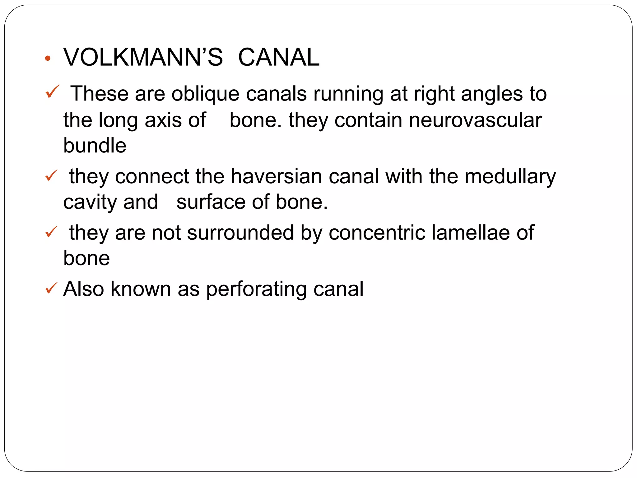 • VOLKMANN’S CANAL
 These are oblique canals running at right angles to
the long axis of bone. they contain neurovascular
bundle
 they connect the haversian canal with the medullary
cavity and surface of bone.
 they are not surrounded by concentric lamellae of
bone
 Also known as perforating canal
 