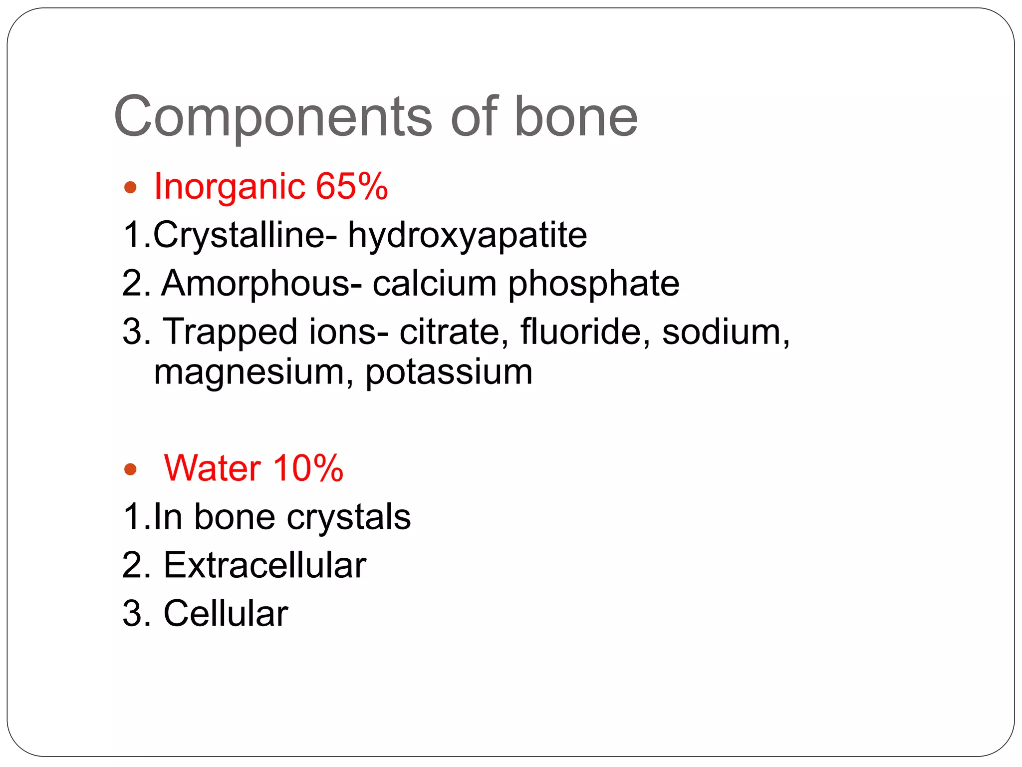 Components of bone
 Inorganic 65%
1.Crystalline- hydroxyapatite
2. Amorphous- calcium phosphate
3. Trapped ions- citrate, fluoride, sodium,
magnesium, potassium
 Water 10%
1.In bone crystals
2. Extracellular
3. Cellular
 
