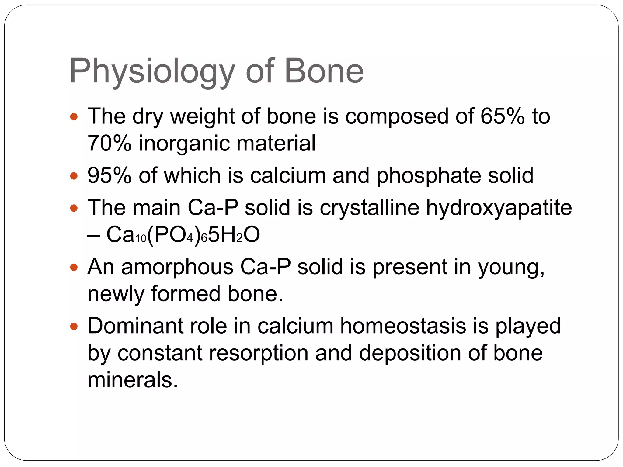 Physiology of Bone
 The dry weight of bone is composed of 65% to
70% inorganic material
 95% of which is calcium and phosphate solid
 The main Ca-P solid is crystalline hydroxyapatite
– Ca10(PO4)65H2O
 An amorphous Ca-P solid is present in young,
newly formed bone.
 Dominant role in calcium homeostasis is played
by constant resorption and deposition of bone
minerals.
 