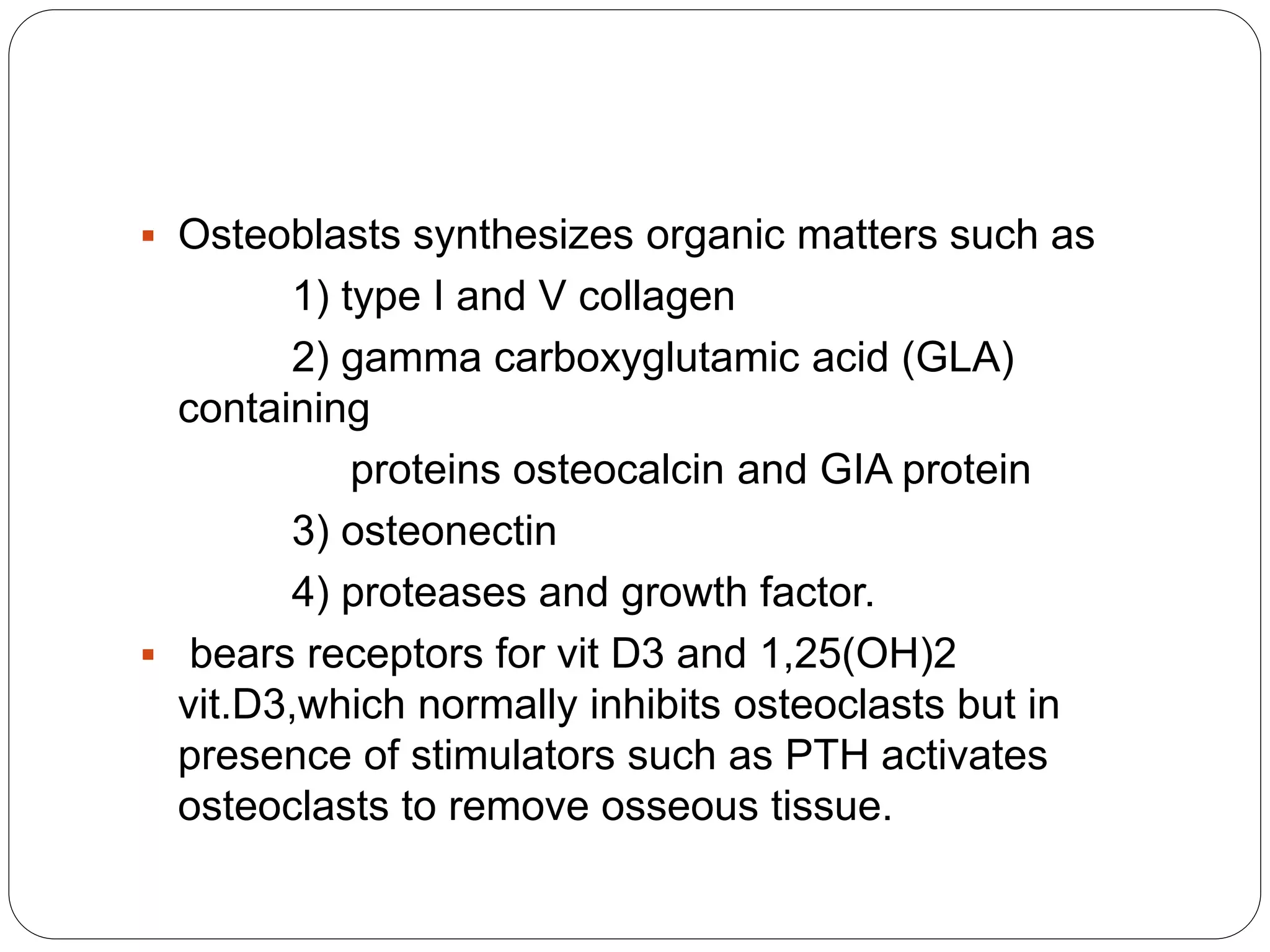  Osteoblasts synthesizes organic matters such as
1) type I and V collagen
2) gamma carboxyglutamic acid (GLA)
containing
proteins osteocalcin and GIA protein
3) osteonectin
4) proteases and growth factor.
 bears receptors for vit D3 and 1,25(OH)2
vit.D3,which normally inhibits osteoclasts but in
presence of stimulators such as PTH activates
osteoclasts to remove osseous tissue.
 