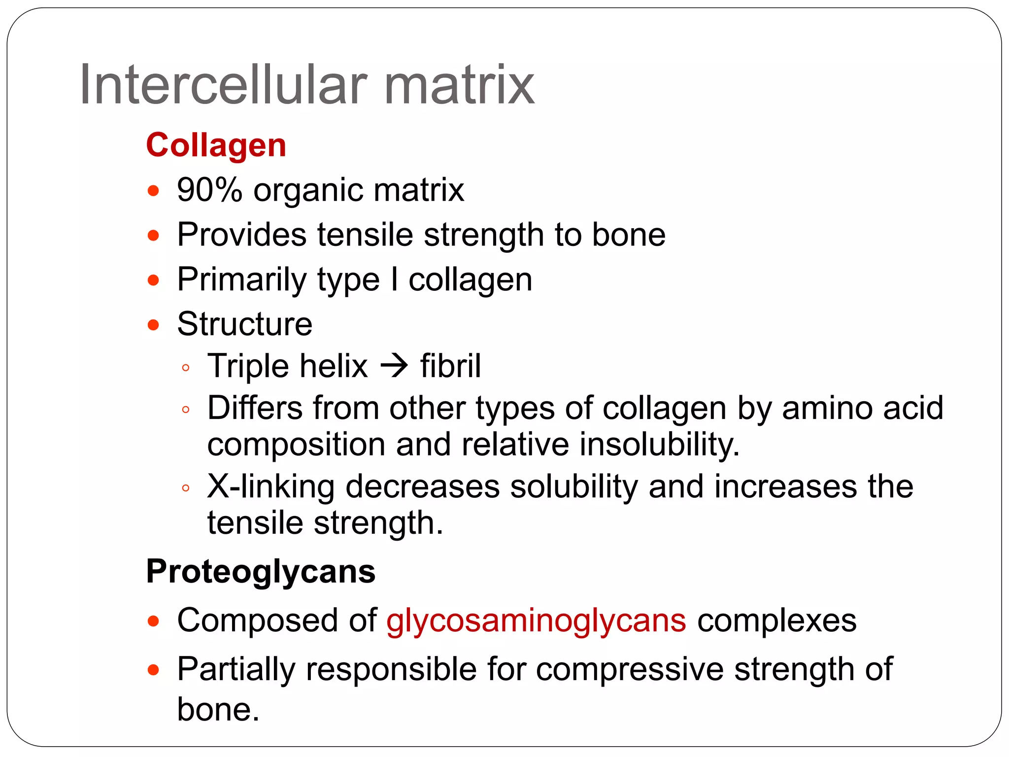Intercellular matrix
Collagen
 90% organic matrix
 Provides tensile strength to bone
 Primarily type I collagen
 Structure
◦ Triple helix  fibril
◦ Differs from other types of collagen by amino acid
composition and relative insolubility.
◦ X-linking decreases solubility and increases the
tensile strength.
Proteoglycans
 Composed of glycosaminoglycans complexes
 Partially responsible for compressive strength of
bone.
 