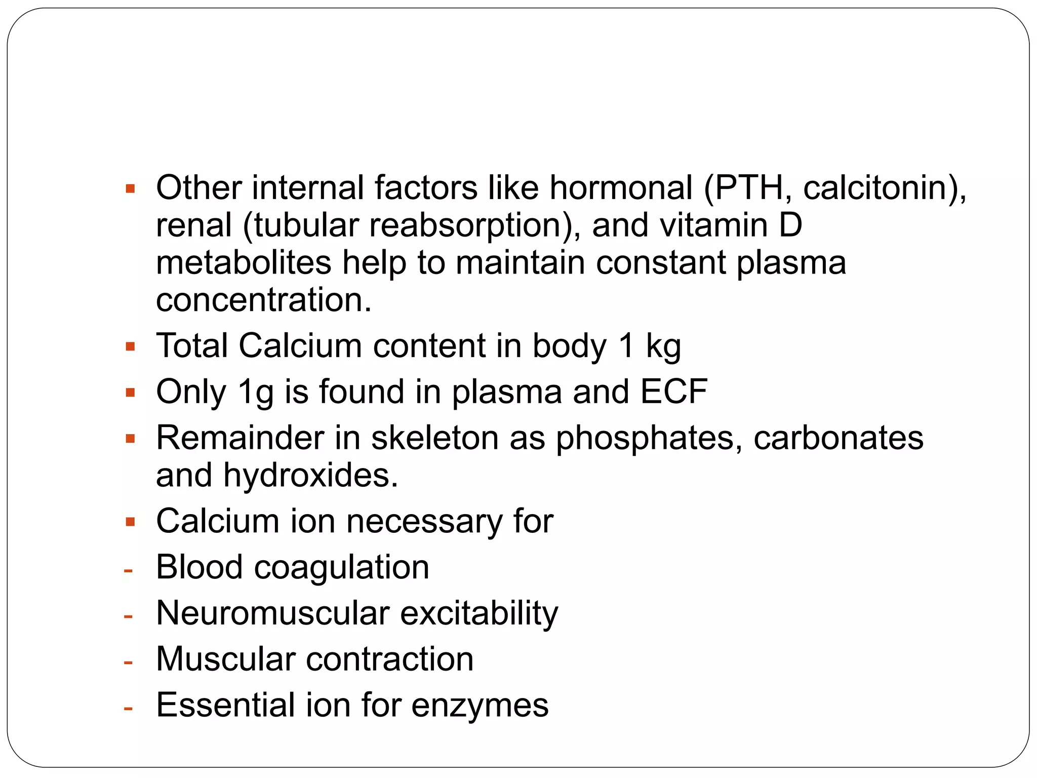 Other internal factors like hormonal (PTH, calcitonin),
renal (tubular reabsorption), and vitamin D
metabolites help to maintain constant plasma
concentration.
 Total Calcium content in body 1 kg
 Only 1g is found in plasma and ECF
 Remainder in skeleton as phosphates, carbonates
and hydroxides.
 Calcium ion necessary for
- Blood coagulation
- Neuromuscular excitability
- Muscular contraction
- Essential ion for enzymes
 