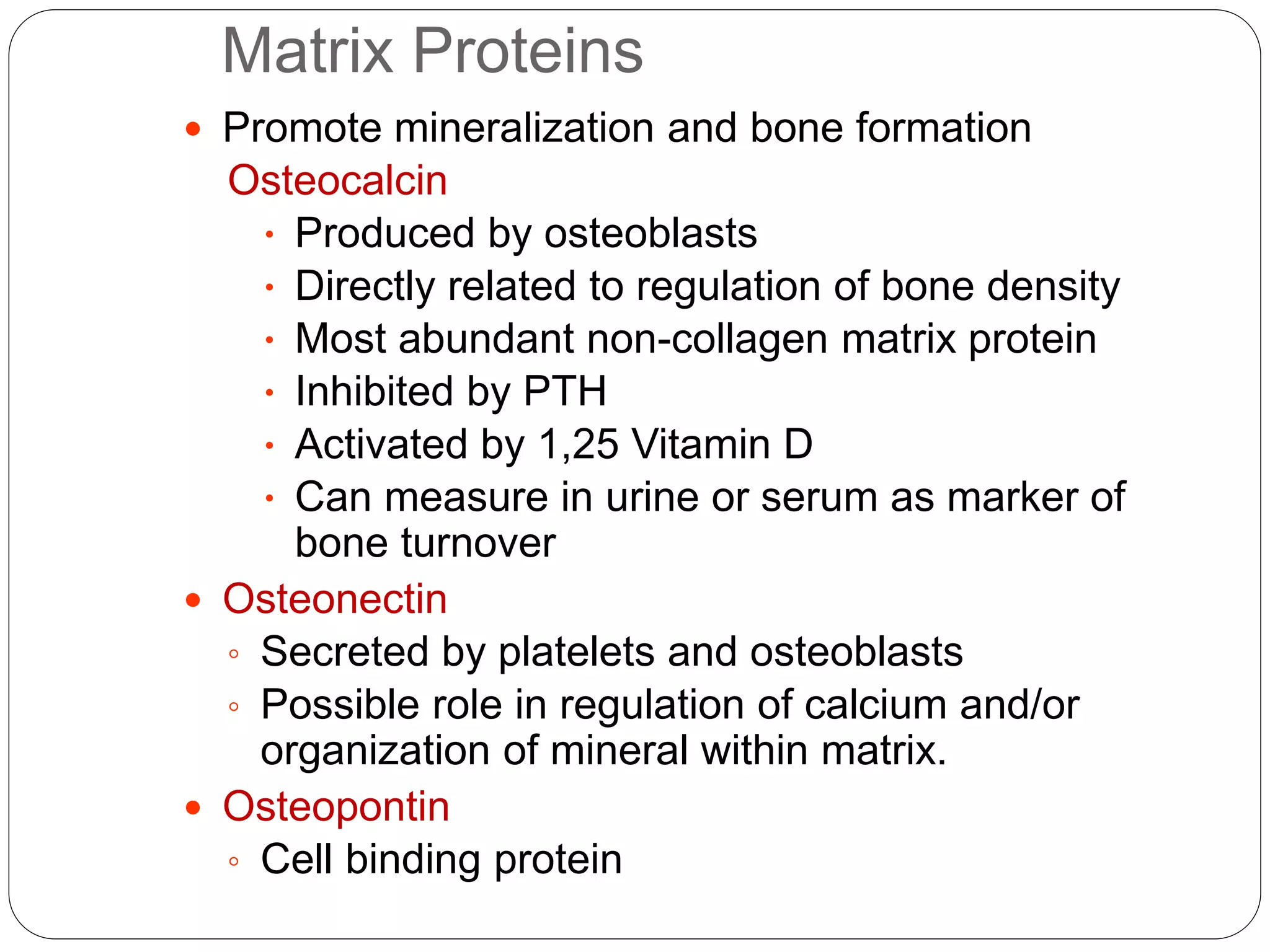 Matrix Proteins
 Promote mineralization and bone formation
Osteocalcin
 Produced by osteoblasts
 Directly related to regulation of bone density
 Most abundant non-collagen matrix protein
 Inhibited by PTH
 Activated by 1,25 Vitamin D
 Can measure in urine or serum as marker of
bone turnover
 Osteonectin
◦ Secreted by platelets and osteoblasts
◦ Possible role in regulation of calcium and/or
organization of mineral within matrix.
 Osteopontin
◦ Cell binding protein
 