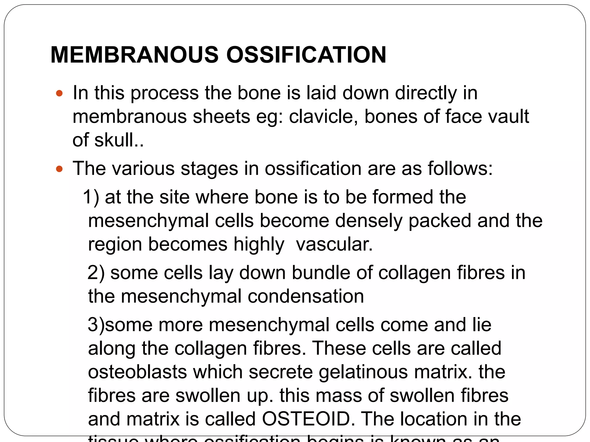 MEMBRANOUS OSSIFICATION
 In this process the bone is laid down directly in
membranous sheets eg: clavicle, bones of face vault
of skull..
 The various stages in ossification are as follows:
1) at the site where bone is to be formed the
mesenchymal cells become densely packed and the
region becomes highly vascular.
2) some cells lay down bundle of collagen fibres in
the mesenchymal condensation
3)some more mesenchymal cells come and lie
along the collagen fibres. These cells are called
osteoblasts which secrete gelatinous matrix. the
fibres are swollen up. this mass of swollen fibres
and matrix is called OSTEOID. The location in the
 
