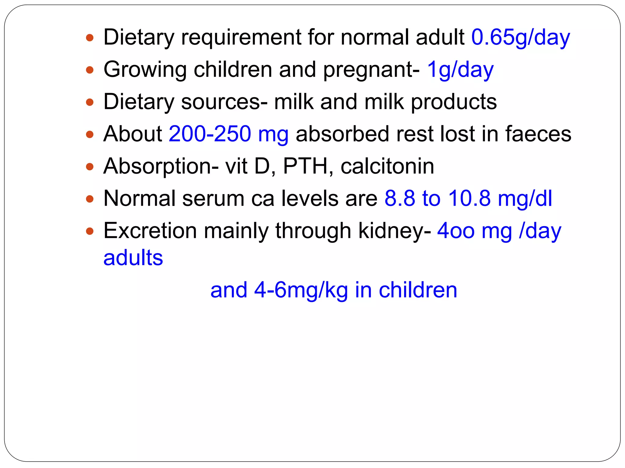  Dietary requirement for normal adult 0.65g/day
 Growing children and pregnant- 1g/day
 Dietary sources- milk and milk products
 About 200-250 mg absorbed rest lost in faeces
 Absorption- vit D, PTH, calcitonin
 Normal serum ca levels are 8.8 to 10.8 mg/dl
 Excretion mainly through kidney- 4oo mg /day
adults
and 4-6mg/kg in children
 