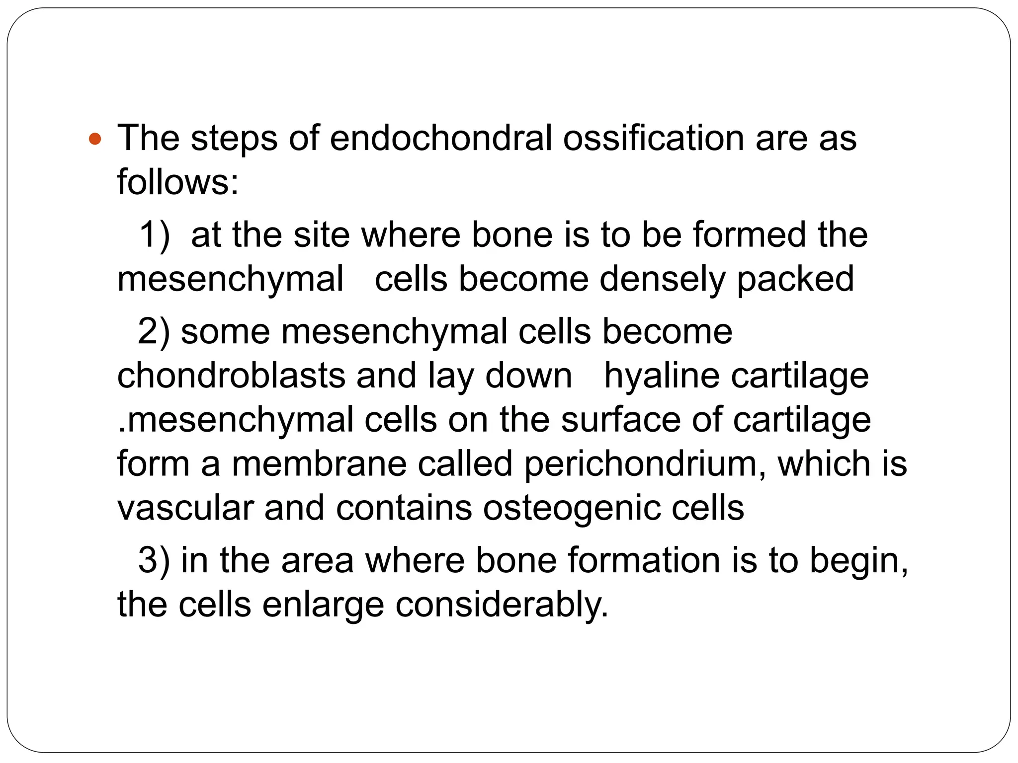  The steps of endochondral ossification are as
follows:
1) at the site where bone is to be formed the
mesenchymal cells become densely packed
2) some mesenchymal cells become
chondroblasts and lay down hyaline cartilage
.mesenchymal cells on the surface of cartilage
form a membrane called perichondrium, which is
vascular and contains osteogenic cells
3) in the area where bone formation is to begin,
the cells enlarge considerably.
 