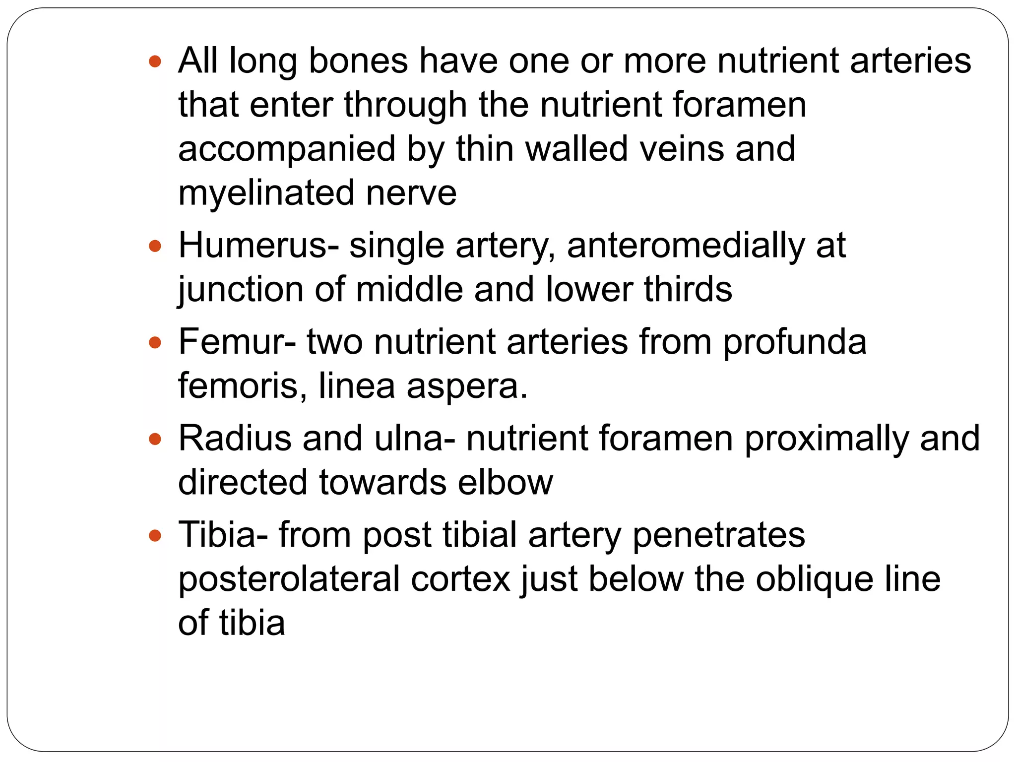  All long bones have one or more nutrient arteries
that enter through the nutrient foramen
accompanied by thin walled veins and
myelinated nerve
 Humerus- single artery, anteromedially at
junction of middle and lower thirds
 Femur- two nutrient arteries from profunda
femoris, linea aspera.
 Radius and ulna- nutrient foramen proximally and
directed towards elbow
 Tibia- from post tibial artery penetrates
posterolateral cortex just below the oblique line
of tibia
 