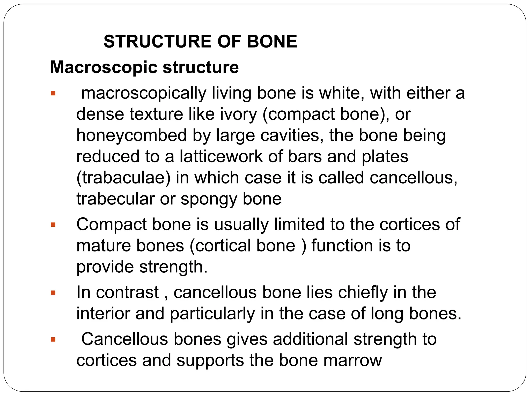 STRUCTURE OF BONE
Macroscopic structure
 macroscopically living bone is white, with either a
dense texture like ivory (compact bone), or
honeycombed by large cavities, the bone being
reduced to a latticework of bars and plates
(trabaculae) in which case it is called cancellous,
trabecular or spongy bone
 Compact bone is usually limited to the cortices of
mature bones (cortical bone ) function is to
provide strength.
 In contrast , cancellous bone lies chiefly in the
interior and particularly in the case of long bones.
 Cancellous bones gives additional strength to
cortices and supports the bone marrow
 
