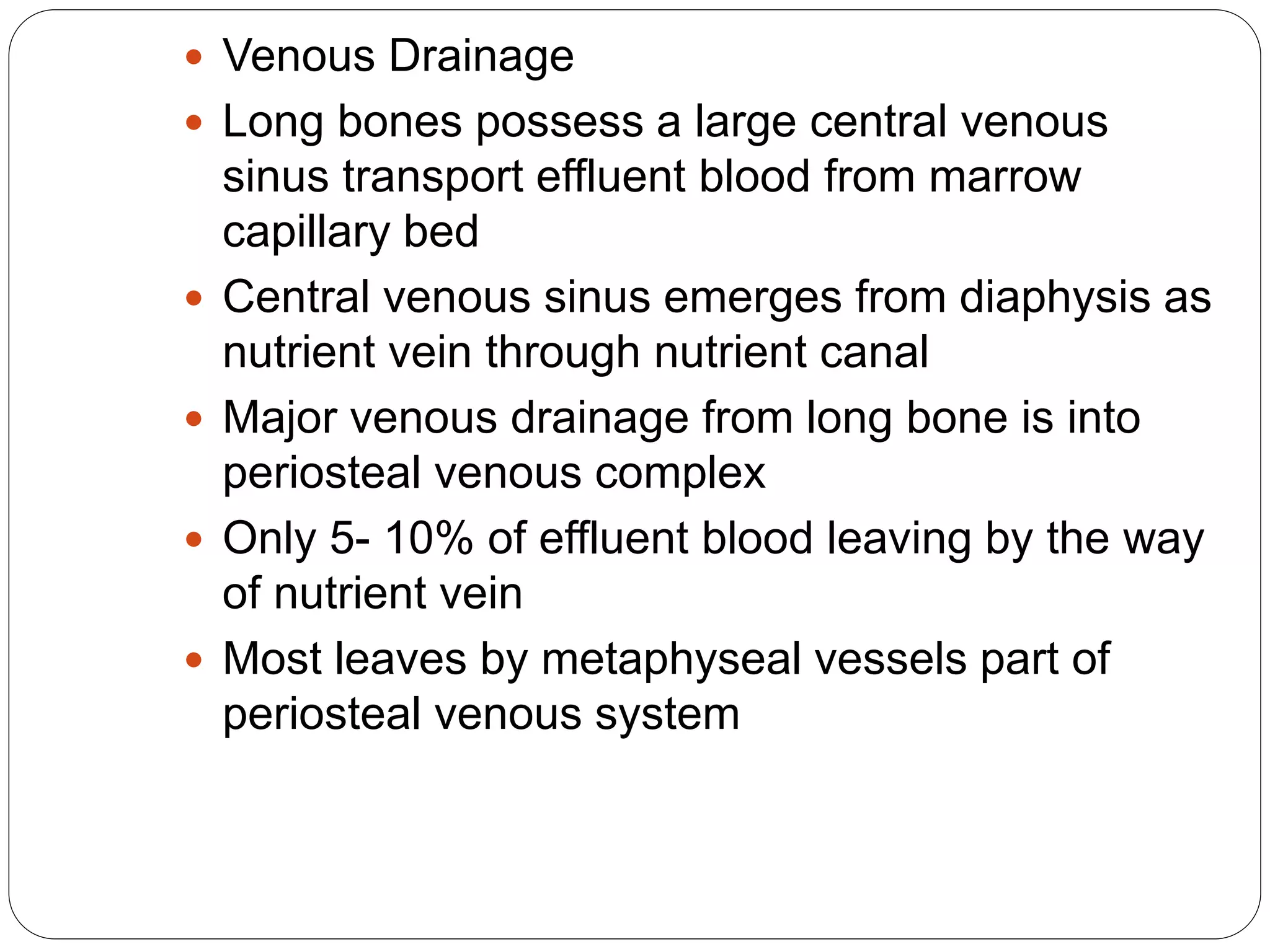  Venous Drainage
 Long bones possess a large central venous
sinus transport effluent blood from marrow
capillary bed
 Central venous sinus emerges from diaphysis as
nutrient vein through nutrient canal
 Major venous drainage from long bone is into
periosteal venous complex
 Only 5- 10% of effluent blood leaving by the way
of nutrient vein
 Most leaves by metaphyseal vessels part of
periosteal venous system
 