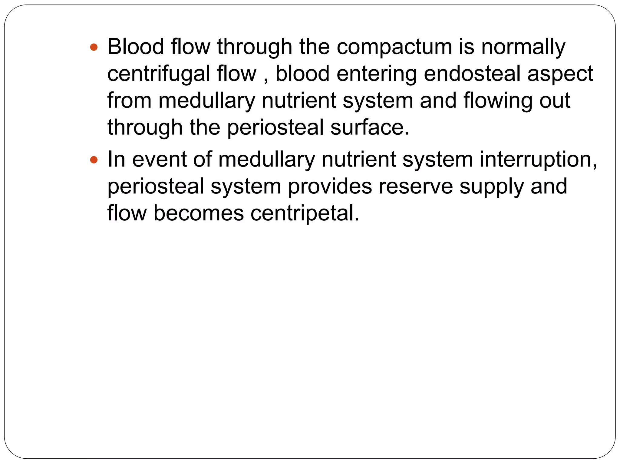  Blood flow through the compactum is normally
centrifugal flow , blood entering endosteal aspect
from medullary nutrient system and flowing out
through the periosteal surface.
 In event of medullary nutrient system interruption,
periosteal system provides reserve supply and
flow becomes centripetal.
 