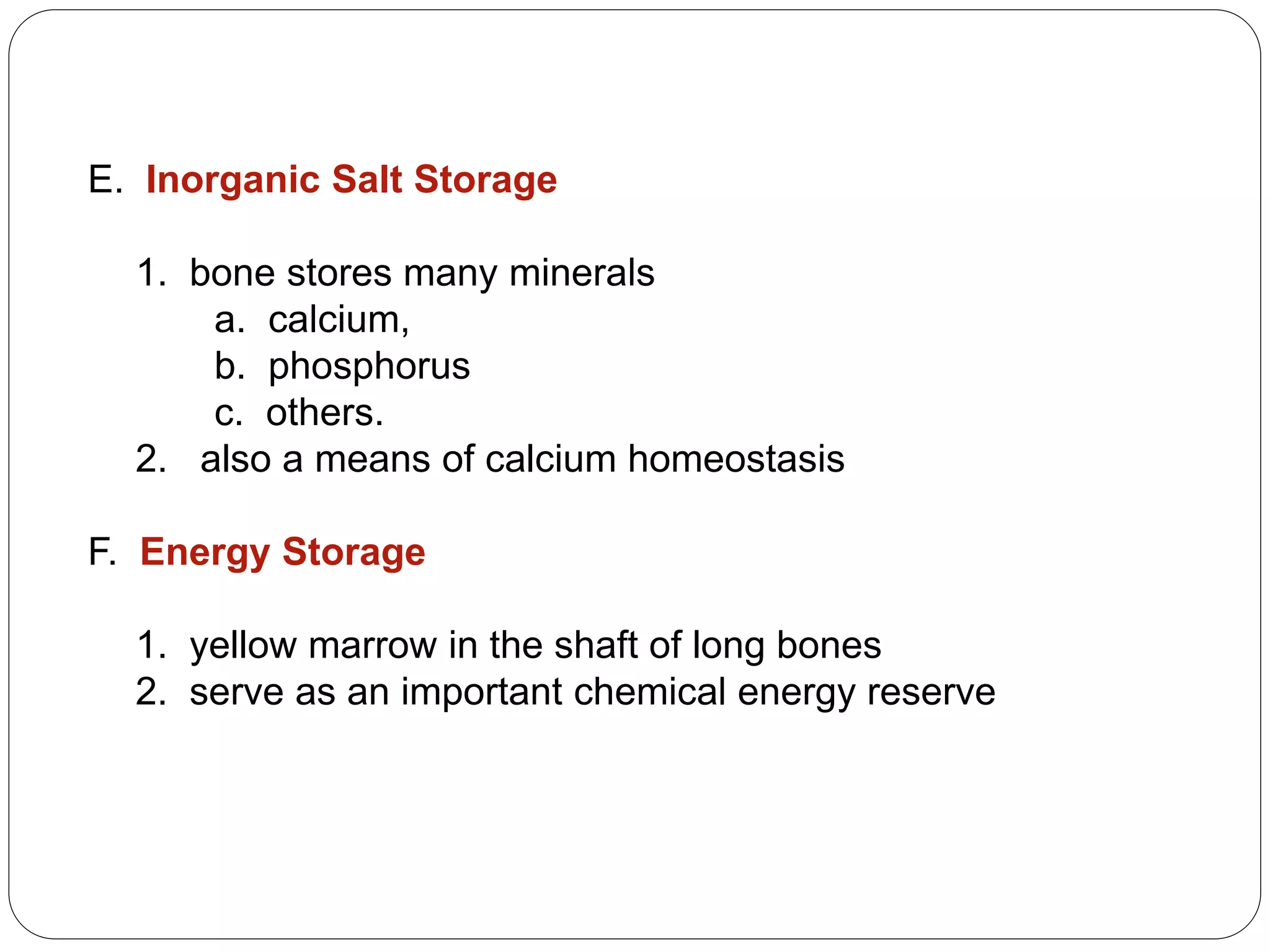 E. Inorganic Salt Storage
1. bone stores many minerals
a. calcium,
b. phosphorus
c. others.
2. also a means of calcium homeostasis
F. Energy Storage
1. yellow marrow in the shaft of long bones
2. serve as an important chemical energy reserve
 