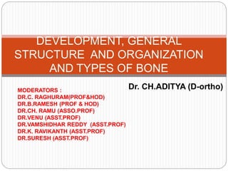 Dr. CH.ADITYA (D-ortho)
DEVELOPMENT, GENERAL
STRUCTURE AND ORGANIZATION
AND TYPES OF BONE
MODERATORS :
DR.C. RAGHURAM(PROF&HOD)
DR.B.RAMESH (PROF & HOD)
DR.CH. RAMU (ASSO.PROF)
DR.VENU (ASST.PROF)
DR.VAMSHIDHAR REDDY (ASST.PROF)
DR.K. RAVIKANTH (ASST.PROF)
DR.SURESH (ASST.PROF)
 