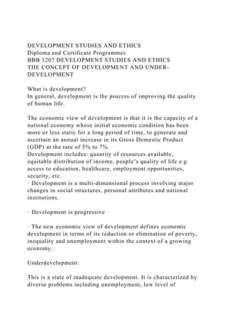 DEVELOPMENT STUDIES AND ETHICS
Diploma and Certificate Programmes
BBB 1207 DEVELOPMENT STUDIES AND ETHICS
THE CONCEPT OF DEVELOPMENT AND UNDER-
DEVELOPMENT
What is development?
In general, development is the process of improving the quality
of human life.
The economic view of development is that it is the capacity of a
national economy whose initial economic condition has been
more or less static for a long period of time, to generate and
ascertain an annual increase in its Gross Domestic Product
(GDP) at the rate of 5% to 7%.
Development includes: quantity of resources available,
equitable distribution of income, people’s quality of life e.g.
access to education, healthcare, employment opportunities,
security, etc.
· Development is a multi-dimensional process involving major
changes in social structures, personal attributes and national
institutions.
· Development is progressive
· The new economic view of development defines economic
development in terms of its reduction or elimination of poverty,
inequality and unemployment within the context of a growing
economy.
Underdevelopment:
This is a state of inadequate development. It is characterized by
diverse problems including unemployment, low level of
 