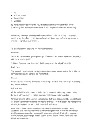 • Age
• Education level
• Income level
• Zip code
By more precisely defining who your target customer is, you can better choose
advertising vehicles that will reach more of your target customers for less money.
Advertising messages are designed to persuade an individual to buy a company’s
goods or services. Even in B2B transactions, individuals have to first be convinced to
choose one product over another.
To accomplish this, ads have five main components:
Headline:
This is the key attention-getting message. “Got milk?” is a perfect headline. Or Wendy’s
old, “Where’s the beef?”
Subhead: Some ad headlines need clarification, much like a book’s subtitle.
Body copy:
The meat of the advertising message occurs in the main section, where the product or
service’s features and benefits are highlighted.
Image:
Unless you’re advertising on the radio, including a product photo or image illustrating a
key benefit is critical.
Call to action:
At the end of the ad you want to invite the consumer to take a step toward doing
business with you, such as visiting a website or texting a certain number.
While advertising is the only way to guarantee that your message will be seen or heard,
it's expensive compared to other marketing methods. For that reason, it's more popular
with large corporations and brands than small businesses.
Advertising is always present, though people may not be aware of it. In today's world
advertising uses every possible media to get its message through. It does this via television,
print (newspapers, magazines, journals etc), radio, press, internet, direct selling, hoardings,
mailers, contests, sponsorships, posters, clothes, events, colours, sounds, visuals and even
people (endorsements).
 