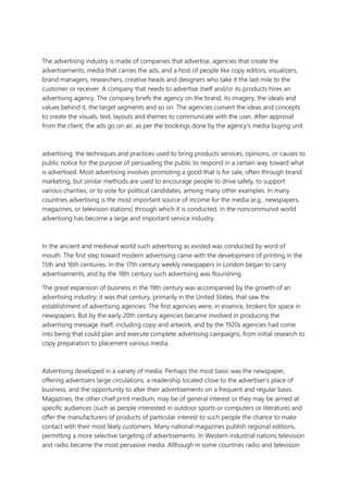 The advertising industry is made of companies that advertise, agencies that create the
advertisements, media that carries the ads, and a host of people like copy editors, visualizers,
brand managers, researchers, creative heads and designers who take it the last mile to the
customer or receiver. A company that needs to advertise itself and/or its products hires an
advertising agency. The company briefs the agency on the brand, its imagery, the ideals and
values behind it, the target segments and so on. The agencies convert the ideas and concepts
to create the visuals, text, layouts and themes to communicate with the user. After approval
from the client, the ads go on air, as per the bookings done by the agency's media buying unit.
advertising, the techniques and practices used to bring products services, opinions, or causes to
public notice for the purpose of persuading the public to respond in a certain way toward what
is advertised. Most advertising involves promoting a good that is for sale, often through brand
marketing, but similar methods are used to encourage people to drive safely, to support
various charities, or to vote for political candidates, among many other examples. In many
countries advertising is the most important source of income for the media (e.g., newspapers,
magazines, or television stations) through which it is conducted. In the noncommunist world
advertising has become a large and important service industry.
In the ancient and medieval world such advertising as existed was conducted by word of
mouth. The first step toward modern advertising came with the development of printing in the
15th and 16th centuries. In the 17th century weekly newspapers in London began to carry
advertisements, and by the 18th century such advertising was flourishing.
The great expansion of business in the 19th century was accompanied by the growth of an
advertising industry; it was that century, primarily in the United States, that saw the
establishment of advertising agencies. The first agencies were, in essence, brokers for space in
newspapers. But by the early 20th century agencies became involved in producing the
advertising message itself, including copy and artwork, and by the 1920s agencies had come
into being that could plan and execute complete advertising campaigns, from initial research to
copy preparation to placement various media.
Advertising developed in a variety of media. Perhaps the most basic was the newspaper,
offering advertisers large circulations, a readership located close to the advertiser’s place of
business, and the opportunity to alter their advertisements on a frequent and regular basis.
Magazines, the other chief print medium, may be of general interest or they may be aimed at
specific audiences (such as people interested in outdoor sports or computers or literature) and
offer the manufacturers of products of particular interest to such people the chance to make
contact with their most likely customers. Many national magazines publish regional editions,
permitting a more selective targeting of advertisements. In Western industrial nations television
and radio became the most pervasive media. Although in some countries radio and television
 