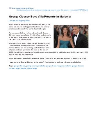 de ve lo pm e nt swo rldwide .co m
           http://www.develo pmentswo rldwide.co m/blo g/geo rge-clo o ney-buys-villa-pro perty-in-marbella#.UV3P6O4wmXI



George Clooney Buys Villa Property In Marbella
Local News, Property News

If you ever had any doubt that the Marbella area of the
coast still has the pulling power to attract the wealthy
and the celebrities of this world, then think again.

Rumours are rif e that Hollywood heartthrob George
Clooney has snapped up a €4 million f our bedroom villa
in the hills of Marbella af ter selling his luxury mansion in
the Lake Como region of Italy.

T he star of 90′s hit T V series ER and movies including
Oceans Eleven, Batman and Robin, Syriana and T he
Perf ect Storm, has been visiting Marbella f or a number
of years and was spotted in the town at the end of
2012. His publicists recently conf irmed the new purchase which is said to be around 400 sqm, have 1,000
sqm of land and f ive bathrooms.

It has also been suggested that George will be investing in a real estate business in here on the coast!

Have you seen George Clooney on the coast? If so, please let us know in the comments below.

Tags: george clooney, george clooney marbella, george clooney property marbella, george clooney
property spain, george clooney spain
 